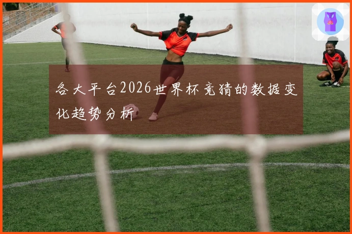 各大平台2026世界杯竞猜的数据变化趋势分析